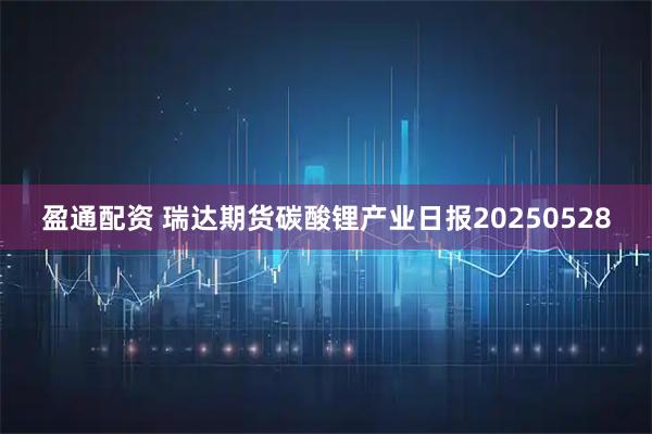 盈通配资 瑞达期货碳酸锂产业日报20250528