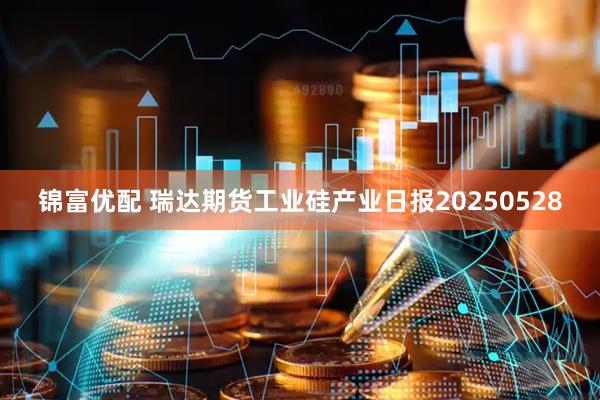 锦富优配 瑞达期货工业硅产业日报20250528