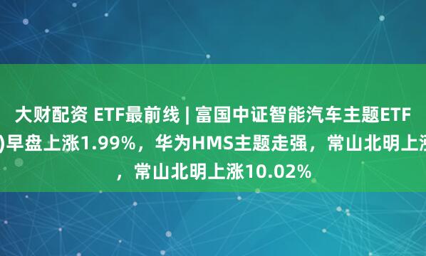 大财配资 ETF最前线 | 富国中证智能汽车主题ETF(515250)早盘上涨1.99%，华为HMS主题走强，常山北明上涨10.02%
