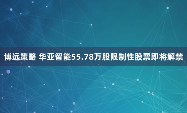 博远策略 华亚智能55.78万股限制性股票即将解禁