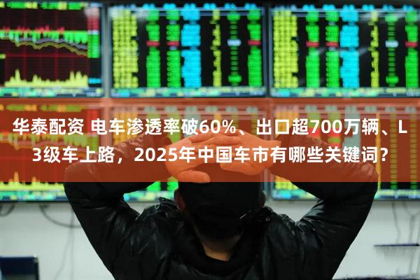 华泰配资 电车渗透率破60%、出口超700万辆、L3级车上路，2025年中国车市有哪些关键词？
