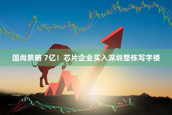 国尚策略 7亿！芯片企业买入深圳整栋写字楼