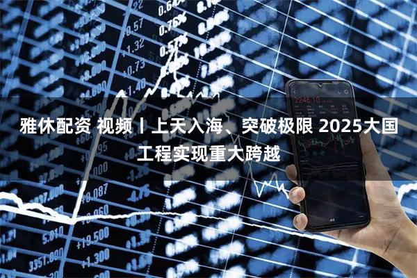 雅休配资 视频丨上天入海、突破极限 2025大国工程实现重大跨越
