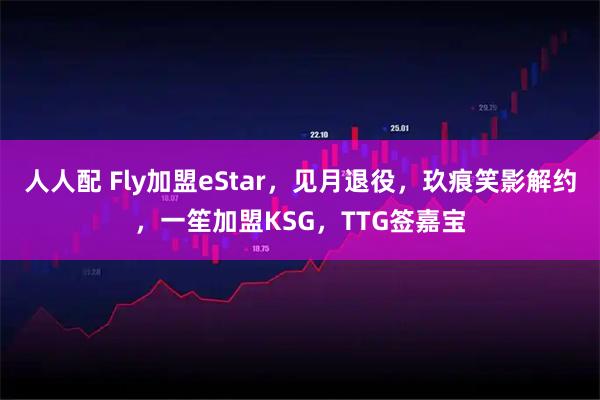 人人配 Fly加盟eStar，见月退役，玖痕笑影解约，一笙加盟KSG，TTG签嘉宝