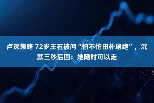 卢深策略 72岁王石被问“怕不怕田朴珺跑”，沉默三秒后回：她随时可以走