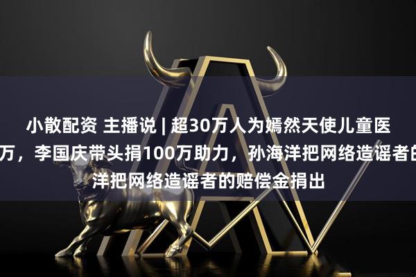 小散配资 主播说 | 超30万人为嫣然天使儿童医院捐超1800万，李国庆带头捐100万助力，孙海洋把网络造谣者的赔偿金捐出