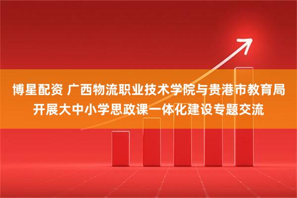 博星配资 广西物流职业技术学院与贵港市教育局开展大中小学思政课一体化建设专题交流