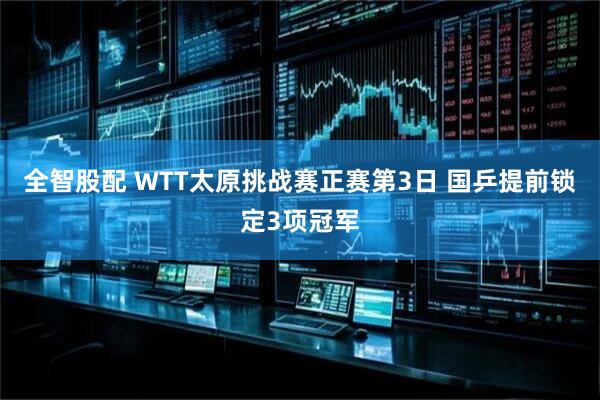 全智股配 WTT太原挑战赛正赛第3日 国乒提前锁定3项冠军