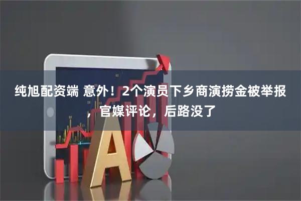 纯旭配资端 意外！2个演员下乡商演捞金被举报，官媒评论，后路没了