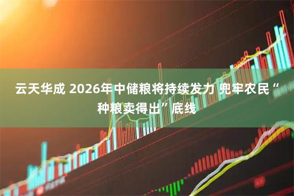云天华成 2026年中储粮将持续发力 兜牢农民“种粮卖得出”底线