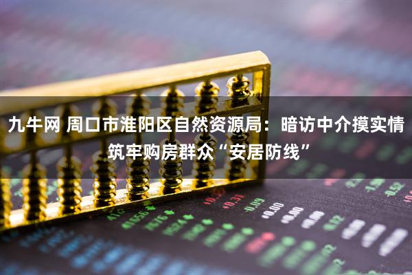 九牛网 周口市淮阳区自然资源局：暗访中介摸实情 筑牢购房群众“安居防线”