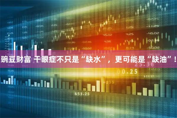 豌豆财富 干眼症不只是“缺水”，更可能是“缺油”！