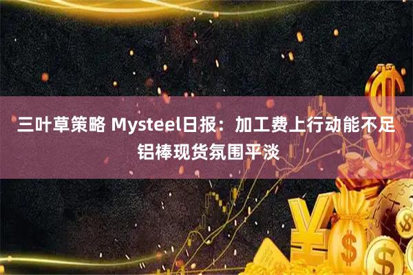 三叶草策略 Mysteel日报：加工费上行动能不足 铝棒现货氛围平淡