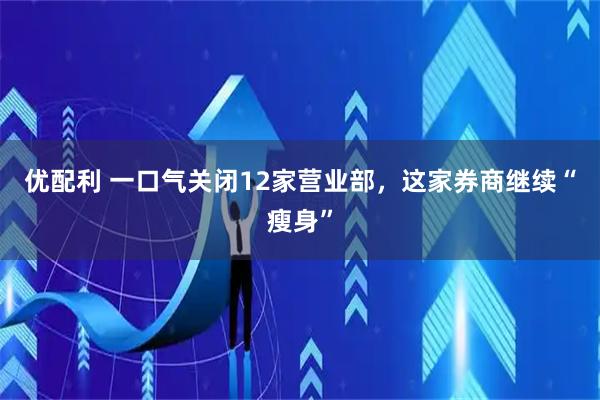 优配利 一口气关闭12家营业部，这家券商继续“瘦身”