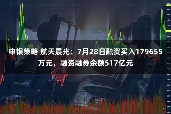 申银策略 航天晨光：7月28日融资买入179655万元，融资融券余额517亿元