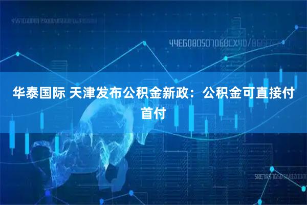华泰国际 天津发布公积金新政：公积金可直接付首付